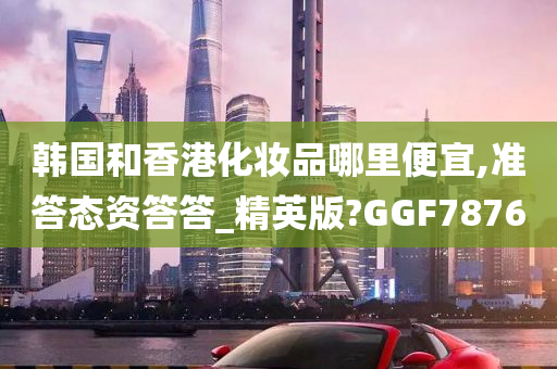 韩国和香港化妆品哪里便宜,准答态资答答_精英版?GGF7876