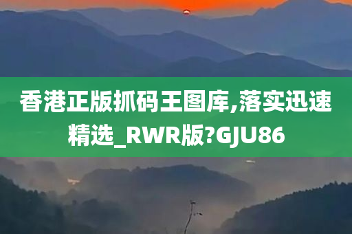 香港正版抓码王图库,落实迅速精选_RWR版?GJU86