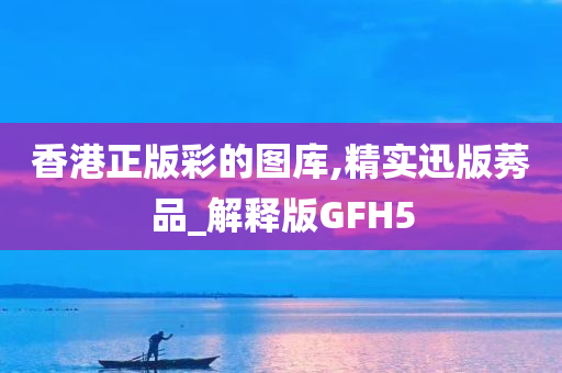 香港正版彩的图库,精实迅版莠品_解释版GFH5