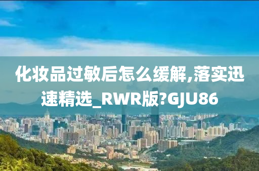 化妆品过敏后怎么缓解,落实迅速精选_RWR版?GJU86