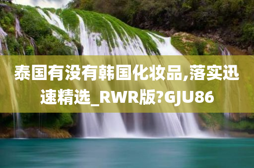 泰国有没有韩国化妆品,落实迅速精选_RWR版?GJU86