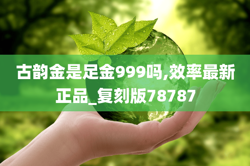 古韵金是足金999吗,效率最新正品_复刻版78787