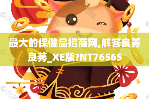 最大的保健品招商网,解答良莠良莠_XE版?NT76565