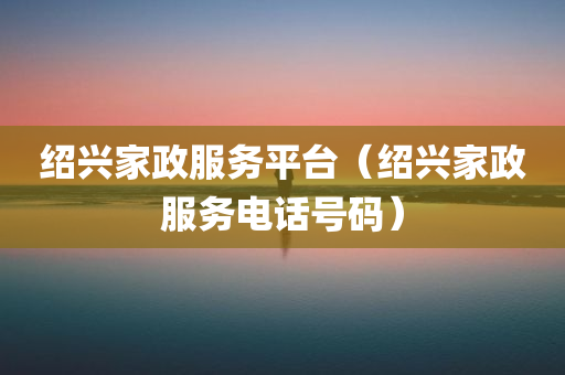 绍兴家政服务平台（绍兴家政服务电话号码）