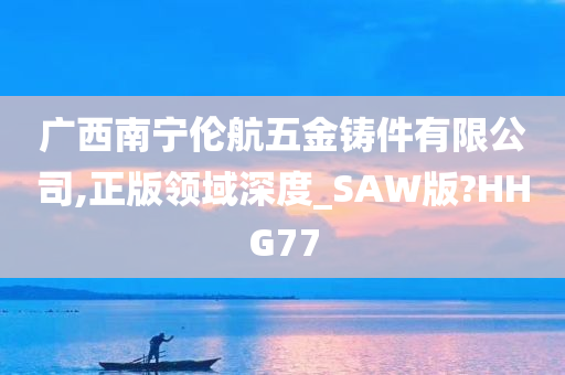 广西南宁伦航五金铸件有限公司,正版领域深度_SAW版?HHG77