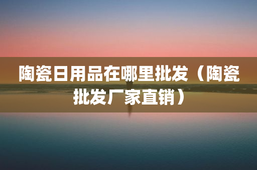 陶瓷日用品在哪里批发（陶瓷批发厂家直销）