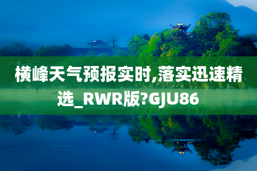 横峰天气预报实时,落实迅速精选_RWR版?GJU86