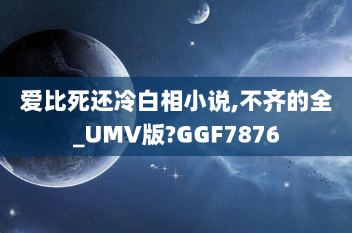 爱比死还冷白相小说,不齐的全_UMV版?GGF7876