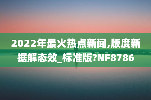 2022年最火热点新闻,版度新据解态效_标准版?NF8786