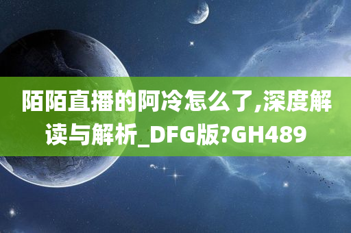 陌陌直播的阿冷怎么了,深度解读与解析_DFG版?GH489