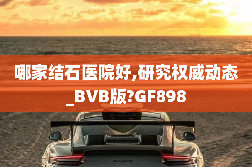 哪家结石医院好,研究权威动态_BVB版?GF898