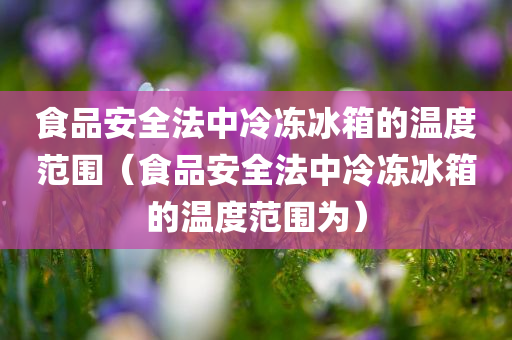 食品安全法中冷冻冰箱的温度范围（食品安全法中冷冻冰箱的温度范围为）