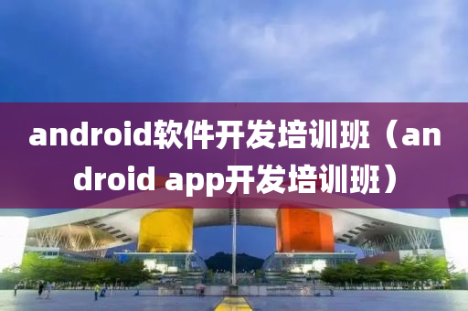 android软件开发培训班（android app开发培训班）