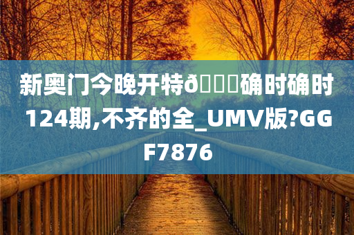 新奥门今晚开特🐎确时确时124期,不齐的全_UMV版?GGF7876