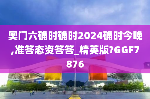 奥门六确时确时2024确时今晚,准答态资答答_精英版?GGF7876