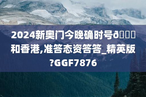 2024新奥门今晚确时号🐎和香港,准答态资答答_精英版?GGF7876