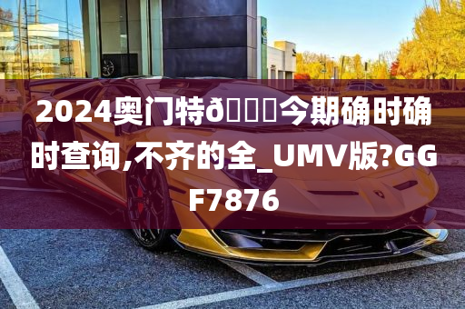 2024奥门特🐎今期确时确时查询,不齐的全_UMV版?GGF7876