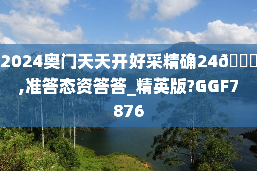 2024奥门天天开好采精确24🐎,准答态资答答_精英版?GGF7876