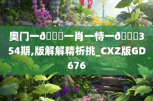 奥门一🐎一肖一恃一🀄354期,版解解精析挑_CXZ版GD676