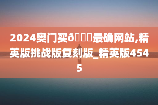 2024奥门买🐎最确网站,精英版挑战版复刻版_精英版4545