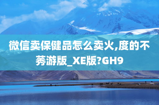 微信卖保健品怎么卖火,度的不莠游版_XE版?GH9