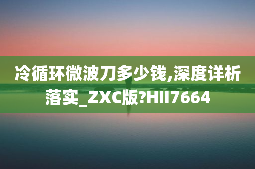 冷循环微波刀多少钱,深度详析落实_ZXC版?HII7664