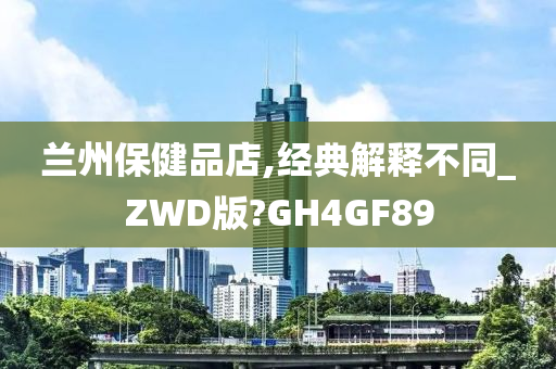 兰州保健品店,经典解释不同_ZWD版?GH4GF89