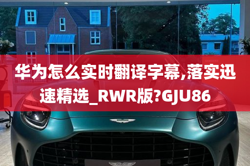 华为怎么实时翻译字幕,落实迅速精选_RWR版?GJU86