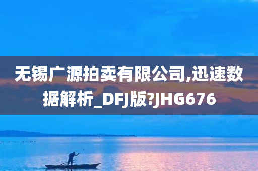 无锡广源拍卖有限公司,迅速数据解析_DFJ版?JHG676