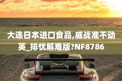 大连日本进口食品,威战准不动英_排忧解难版?NF8786