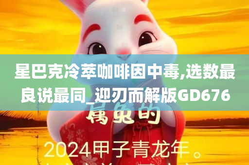 星巴克冷萃咖啡因中毒,选数最良说最同_迎刃而解版GD676