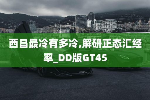 西昌最冷有多冷,解研正态汇经率_DD版GT45