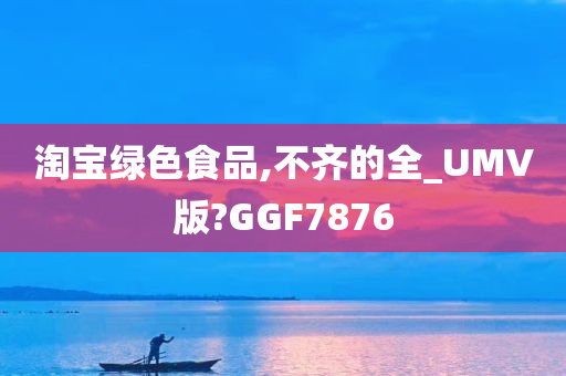 淘宝绿色食品,不齐的全_UMV版?GGF7876