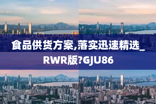 食品供货方案,落实迅速精选_RWR版?GJU86