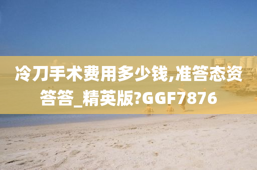 冷刀手术费用多少钱,准答态资答答_精英版?GGF7876