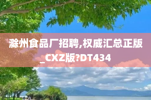 滁州食品厂招聘,权威汇总正版_CXZ版?DT434