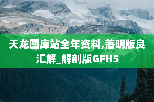 天龙图库站全年资料,落明版良汇解_解剖版GFH5