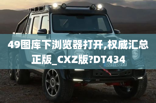 49图库下浏览器打开,权威汇总正版_CXZ版?DT434