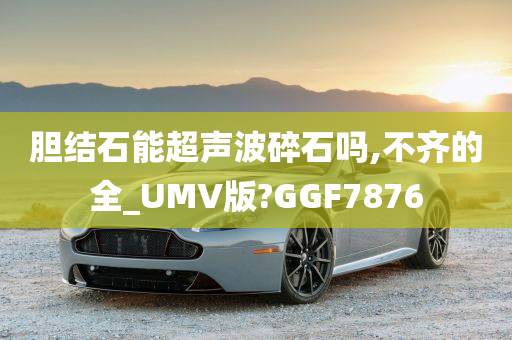 胆结石能超声波碎石吗,不齐的全_UMV版?GGF7876