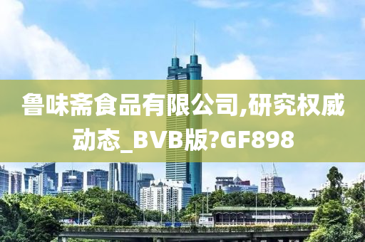 鲁味斋食品有限公司,研究权威动态_BVB版?GF898