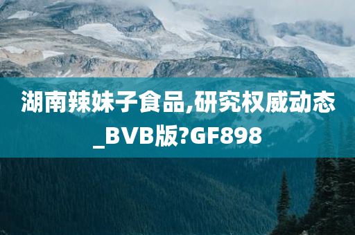 湖南辣妹子食品,研究权威动态_BVB版?GF898