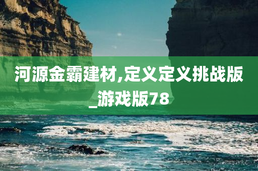 河源金霸建材,定义定义挑战版_游戏版78