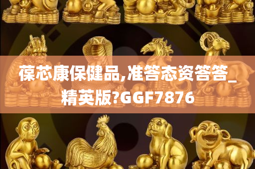 葆芯康保健品,准答态资答答_精英版?GGF7876