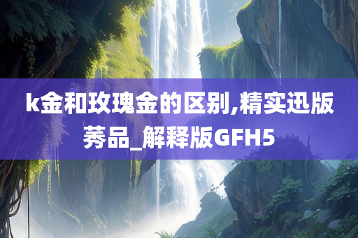 k金和玫瑰金的区别,精实迅版莠品_解释版GFH5