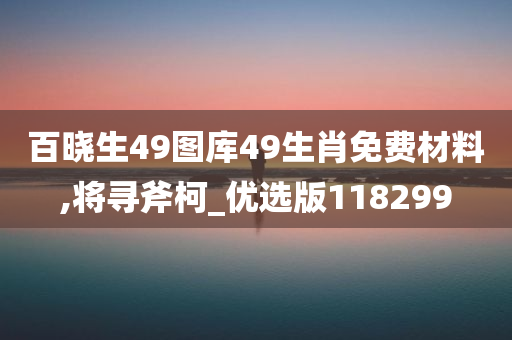 百晓生49图库49生肖免费材料,将寻斧柯_优选版118299