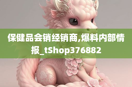 保健品会销经销商,爆料内部情报_tShop376882