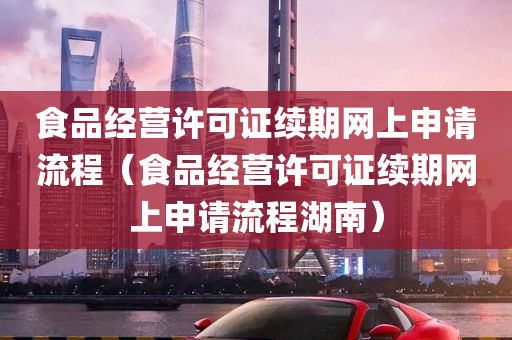 食品经营许可证续期网上申请流程（食品经营许可证续期网上申请流程湖南）