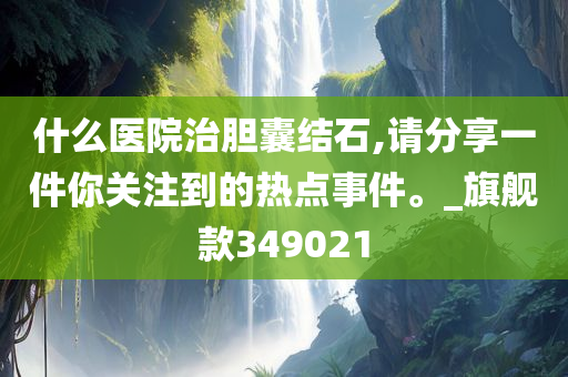 什么医院治胆囊结石,请分享一件你关注到的热点事件。_旗舰款349021