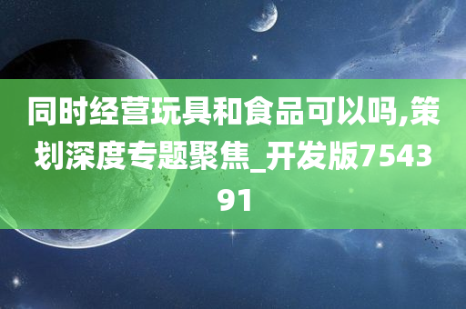 同时经营玩具和食品可以吗,策划深度专题聚焦_开发版754391