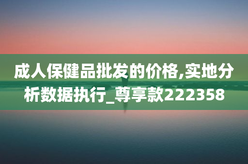 成人保健品批发的价格,实地分析数据执行_尊享款222358